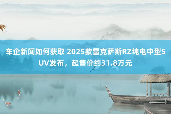 车企新闻如何获取 2025款雷克萨斯RZ纯电中型SUV发布，起售价约31.8万元