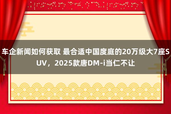 车企新闻如何获取 最合适中国度庭的20万级大7座SUV，2025款唐DM-i当仁不让