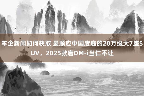 车企新闻如何获取 最顺应中国度庭的20万级大7座SUV，2025款唐DM-i当仁不让