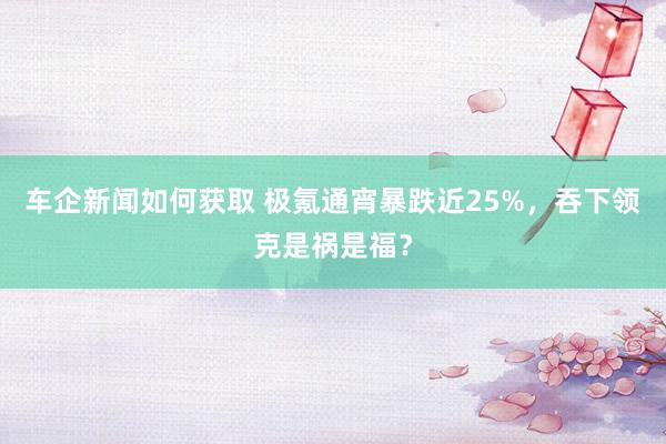 车企新闻如何获取 极氪通宵暴跌近25%，吞下领克是祸是福？