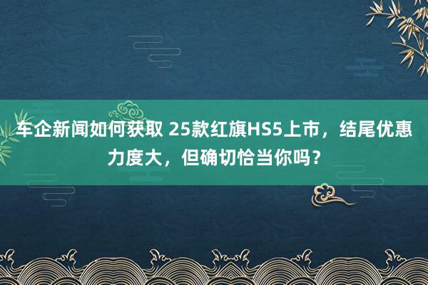 车企新闻如何获取 25款红旗HS5上市，结尾优惠力度大，但确切恰当你吗？