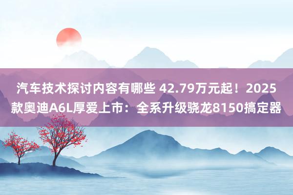 汽车技术探讨内容有哪些 42.79万元起！2025款奥迪A6L厚爱上市：全系升级骁龙8150搞定器