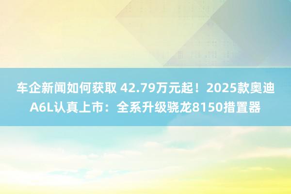 车企新闻如何获取 42.79万元起！2025款奥迪A6L认真上市：全系升级骁龙8150措置器