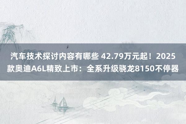 汽车技术探讨内容有哪些 42.79万元起！2025款奥迪A6L精致上市：全系升级骁龙8150不停器