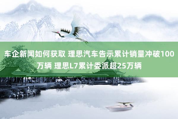 车企新闻如何获取 理思汽车告示累计销量冲破100万辆 理思L7累计委派超25万辆