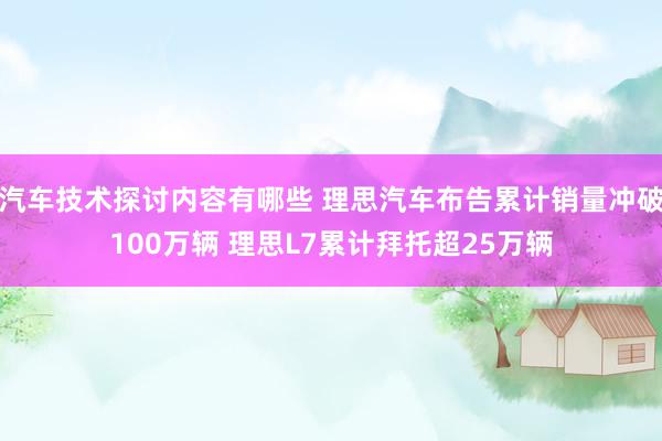 汽车技术探讨内容有哪些 理思汽车布告累计销量冲破100万辆 理思L7累计拜托超25万辆