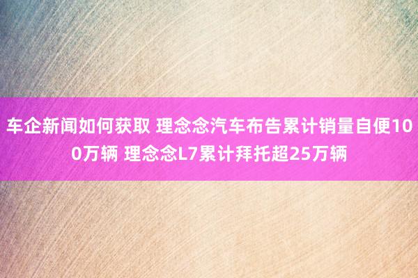 车企新闻如何获取 理念念汽车布告累计销量自便100万辆 理念念L7累计拜托超25万辆