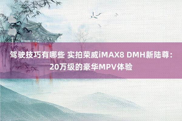 驾驶技巧有哪些 实拍荣威iMAX8 DMH新陆尊：20万级的豪华MPV体验