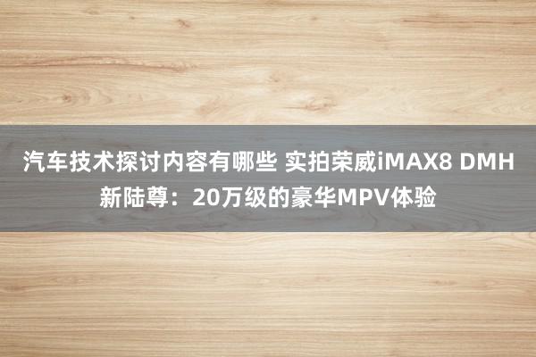 汽车技术探讨内容有哪些 实拍荣威iMAX8 DMH新陆尊：20万级的豪华MPV体验