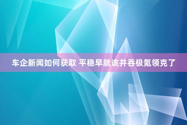 车企新闻如何获取 平稳早就该并吞极氪领克了