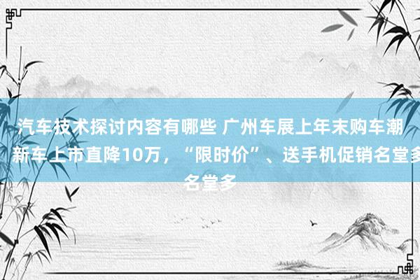 汽车技术探讨内容有哪些 广州车展上年末购车潮：新车上市直降10万，“限时价”、送手机促销名堂多