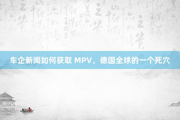 车企新闻如何获取 MPV，德国全球的一个死穴