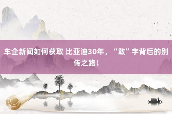 车企新闻如何获取 比亚迪30年，“敢”字背后的别传之路！