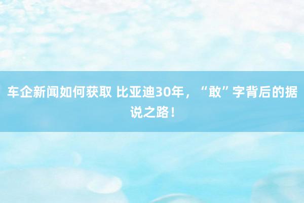 车企新闻如何获取 比亚迪30年，“敢”字背后的据说之路！