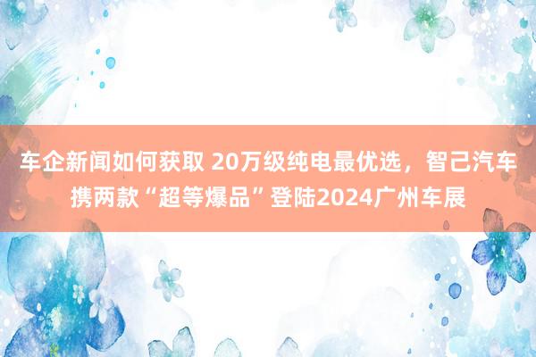 车企新闻如何获取 20万级纯电最优选，智己汽车携两款“超等爆品”登陆2024广州车展