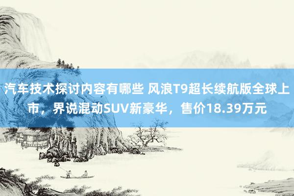 汽车技术探讨内容有哪些 风浪T9超长续航版全球上市，界说混动SUV新豪华，售价18.39万元