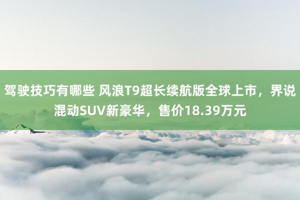 驾驶技巧有哪些 风浪T9超长续航版全球上市，界说混动SUV新豪华，售价18.39万元