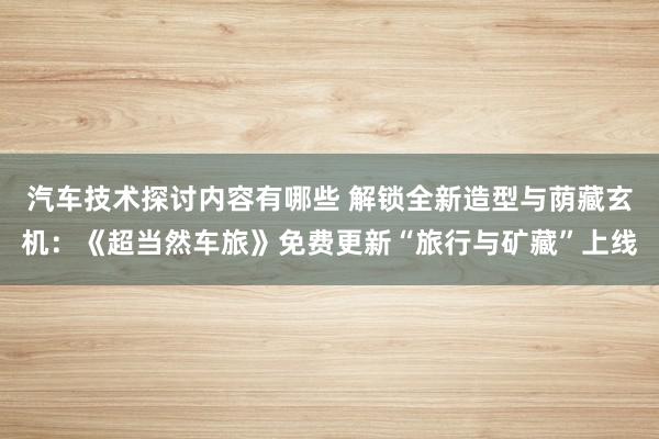 汽车技术探讨内容有哪些 解锁全新造型与荫藏玄机：《超当然车旅》免费更新“旅行与矿藏”上线