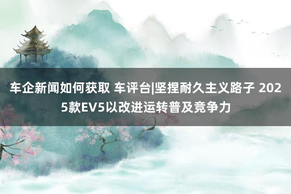 车企新闻如何获取 车评台|坚捏耐久主义路子 2025款EV5以改进运转普及竞争力