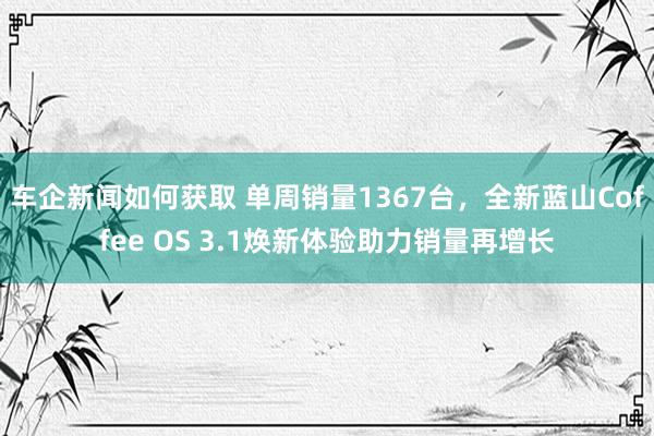 车企新闻如何获取 单周销量1367台，全新蓝山Coffee OS 3.1焕新体验助力销量再增长