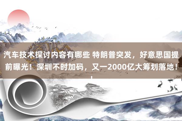 汽车技术探讨内容有哪些 特朗普突发，好意思国提前曝光！深圳不时加码，又一2000亿大筹划落地！