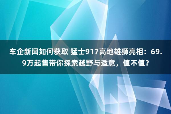 车企新闻如何获取 猛士917高地雄狮亮相：69.9万起售带你探索越野与适意，值不值？