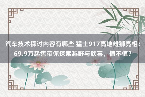 汽车技术探讨内容有哪些 猛士917高地雄狮亮相：69.9万起售带你探索越野与欣喜，值不值？