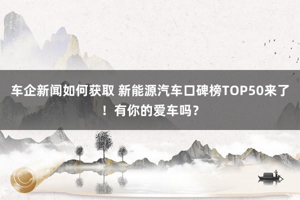 车企新闻如何获取 新能源汽车口碑榜TOP50来了！有你的爱车吗？