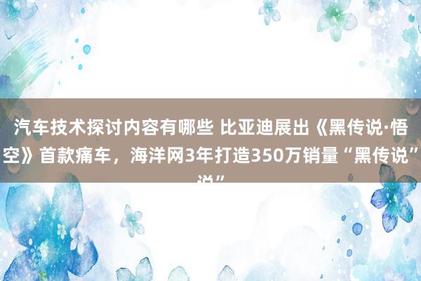 汽车技术探讨内容有哪些 比亚迪展出《黑传说·悟空》首款痛车，海洋网3年打造350万销量“黑传说”