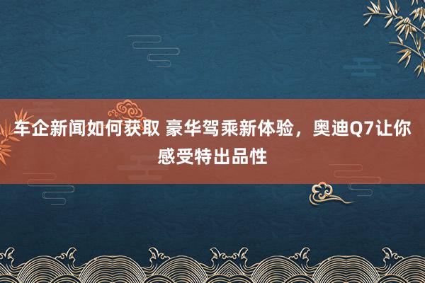 车企新闻如何获取 豪华驾乘新体验，奥迪Q7让你感受特出品性