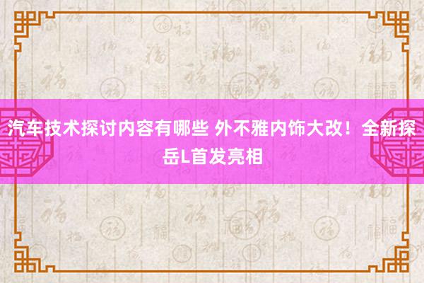 汽车技术探讨内容有哪些 外不雅内饰大改！全新探岳L首发亮相