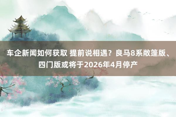 车企新闻如何获取 提前说相遇？良马8系敞篷版、四门版或将于2026年4月停产