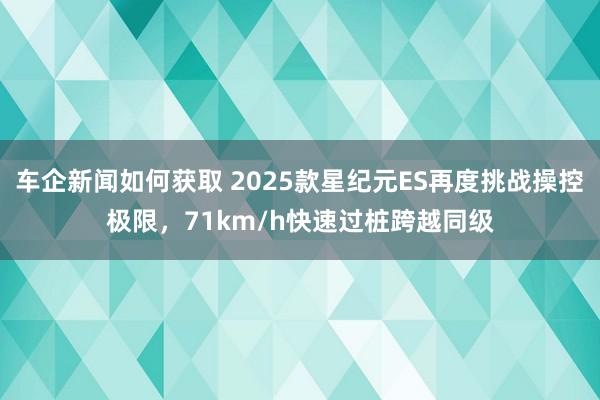 车企新闻如何获取 2025款星纪元ES再度挑战操控极限，71km/h快速过桩跨越同级