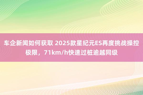 车企新闻如何获取 2025款星纪元ES再度挑战操控极限，71km/h快速过桩逾越同级