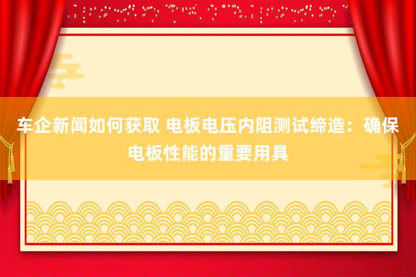 车企新闻如何获取 电板电压内阻测试缔造：确保电板性能的重要用具