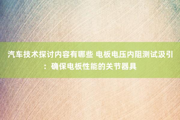 汽车技术探讨内容有哪些 电板电压内阻测试汲引：确保电板性能的关节器具