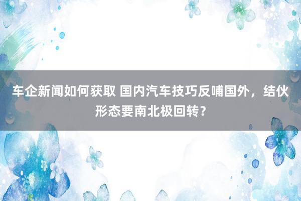 车企新闻如何获取 国内汽车技巧反哺国外，结伙形态要南北极回转？