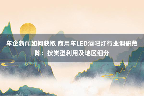 车企新闻如何获取 商用车LED酒吧灯行业调研敷陈：按类型利用及地区细分