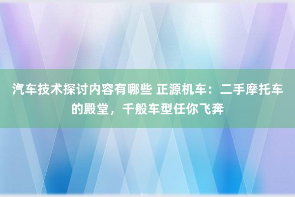 汽车技术探讨内容有哪些 正源机车：二手摩托车的殿堂，千般车型任你飞奔