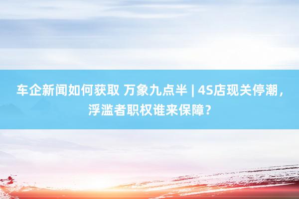 车企新闻如何获取 万象九点半 | 4S店现关停潮，浮滥者职权谁来保障？