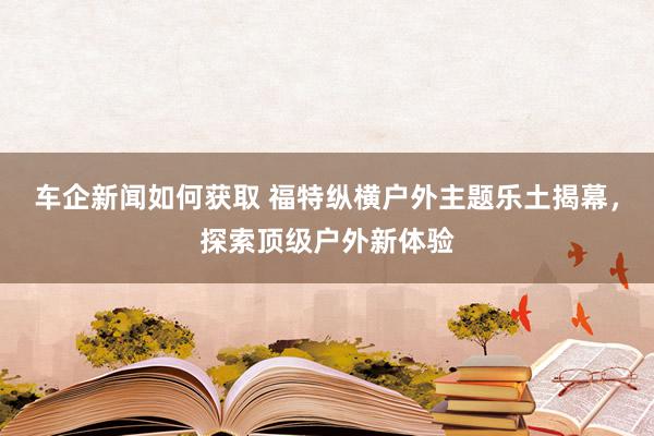 车企新闻如何获取 福特纵横户外主题乐土揭幕，探索顶级户外新体验