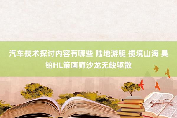 汽车技术探讨内容有哪些 陆地游艇 揽境山海 昊铂HL策画师沙龙无缺驱散