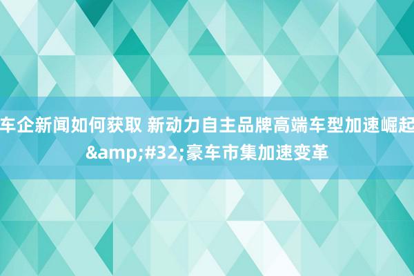 车企新闻如何获取 新动力自主品牌高端车型加速崛起&#32;豪车市集加速变革