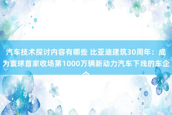 汽车技术探讨内容有哪些 比亚迪建筑30周年：成为寰球首家收场第1000万辆新动力汽车下线的车企