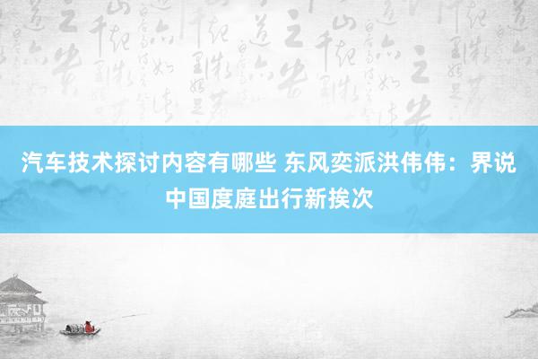 汽车技术探讨内容有哪些 东风奕派洪伟伟：界说中国度庭出行新挨次