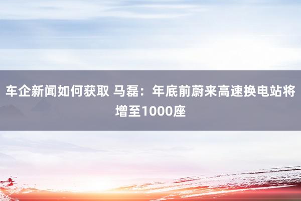 车企新闻如何获取 马磊：年底前蔚来高速换电站将增至1000座