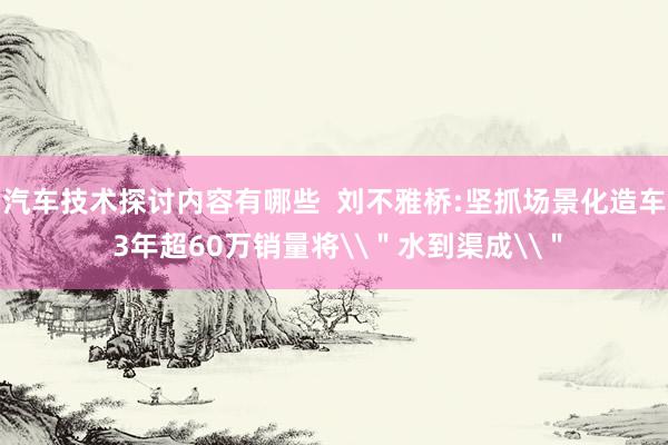 汽车技术探讨内容有哪些  刘不雅桥:坚抓场景化造车 3年超60万销量将\＂水到渠成\＂