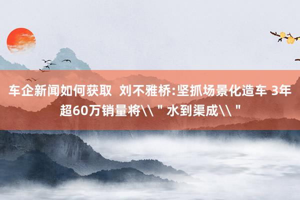 车企新闻如何获取  刘不雅桥:坚抓场景化造车 3年超60万销量将\＂水到渠成\＂