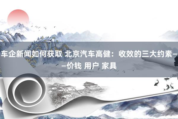 车企新闻如何获取 北京汽车高健：收效的三大约素——价钱 用户 家具