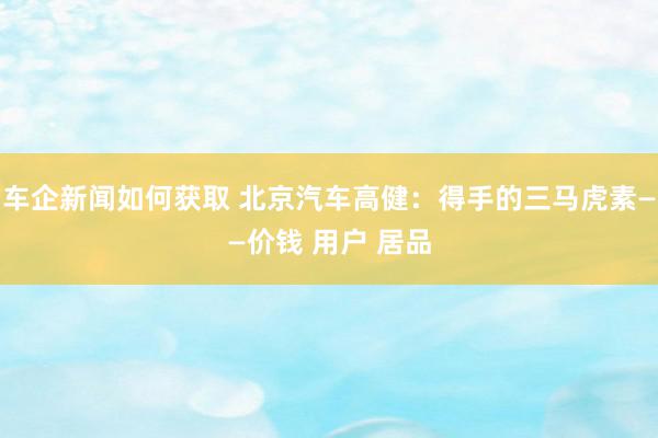 车企新闻如何获取 北京汽车高健：得手的三马虎素——价钱 用户 居品